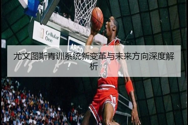尤文图斯青训系统新变革与未来方向深度解析